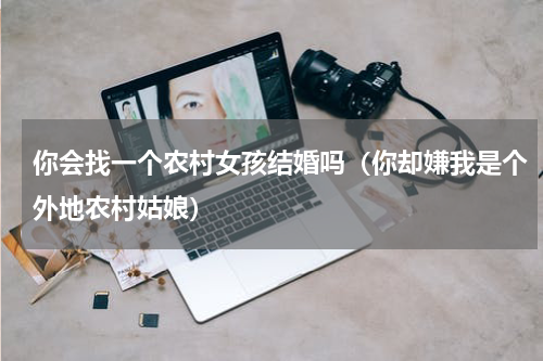 你会找一个农村女孩结婚吗（你却嫌我是个外地农村姑娘）