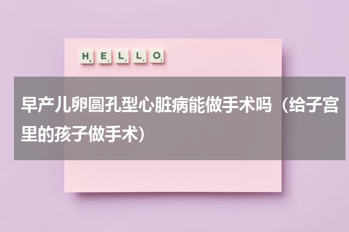 早产儿卵圆孔型心脏病能做手术吗（给子宫里的孩子做手术）