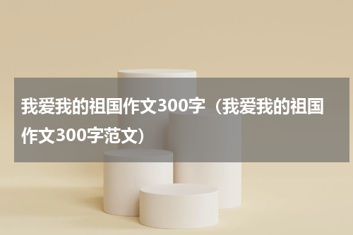 我爱我的祖国作文300字（我爱我的祖国作文300字范文）
