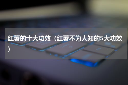 红薯的十大功效（红薯不为人知的5大功效）