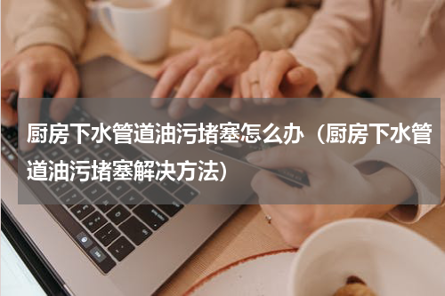 厨房下水管道油污堵塞怎么办（厨房下水管道油污堵塞解决方法）