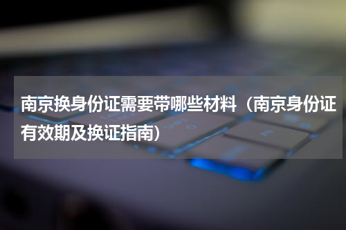 南京换身份证需要带哪些材料（南京身份证有效期及换证指南）