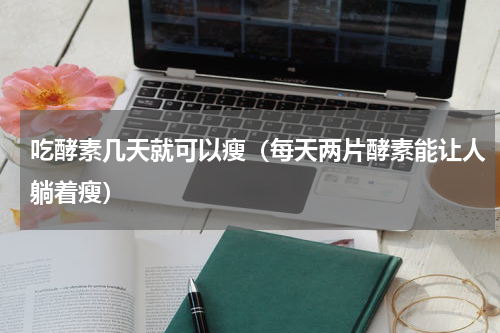 吃酵素几天就可以瘦（每天两片酵素能让人躺着瘦）
