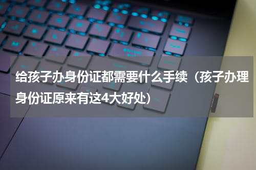 给孩子办身份证都需要什么手续（孩子办理身份证原来有这4大好处）