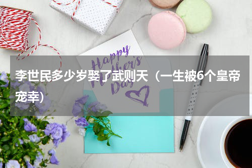 李世民多少岁娶了武则天（一生被6个皇帝宠幸）