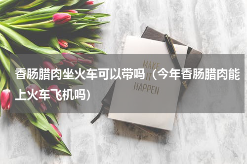香肠腊肉坐火车可以带吗（今年香肠腊肉能上火车飞机吗）