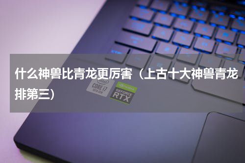 什么神兽比青龙更厉害（上古十大神兽青龙排第三）