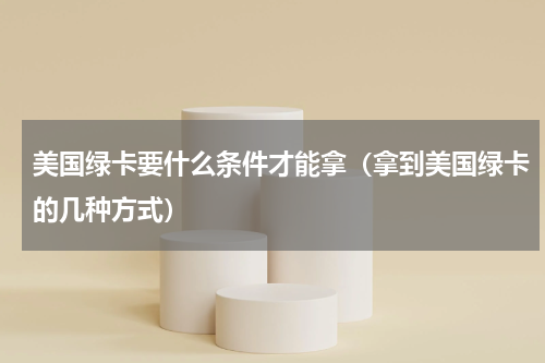 美国绿卡要什么条件才能拿（拿到美国绿卡的几种方式）