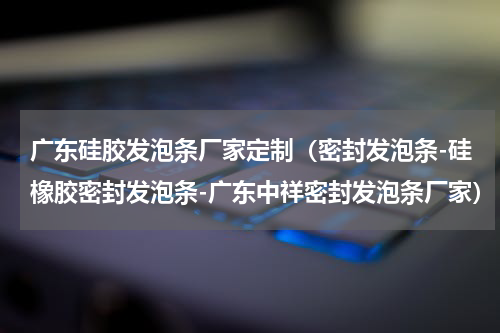广东硅胶发泡条厂家定制（密封发泡条-硅橡胶密封发泡条-广东中祥密封发泡条厂家）
