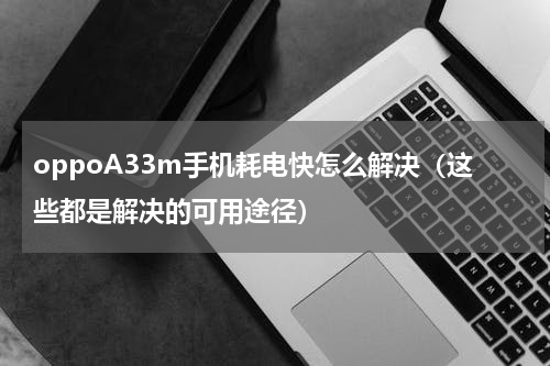oppoA33m手机耗电快怎么解决（这些都是解决的可用途径）