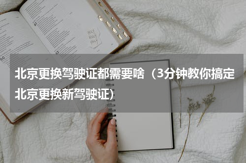 北京更换驾驶证都需要啥（3分钟教你搞定北京更换新驾驶证）