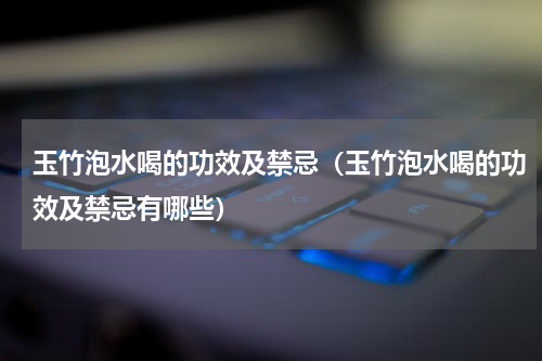 玉竹泡水喝的功效及禁忌（玉竹泡水喝的功效及禁忌有哪些）