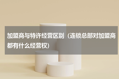 加盟商与特许经营区别（连锁总部对加盟商都有什么经营权）