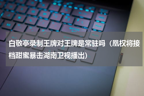 白敬亭录制王牌对王牌是常驻吗（凰权将接档甜蜜暴击湖南卫视播出）