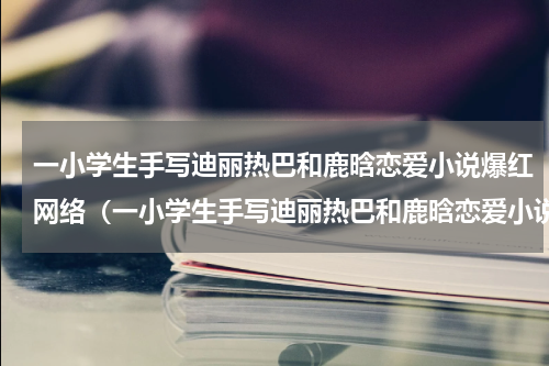 一小学生手写迪丽热巴和鹿晗恋爱小说爆红网络（一小学生手写迪丽热巴和鹿晗恋爱小说爆红网络）