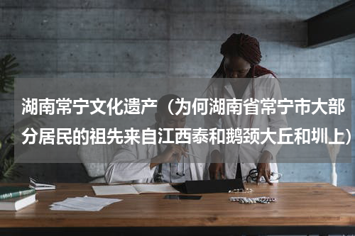湖南常宁文化遗产（为何湖南省常宁市大部分居民的祖先来自江西泰和鹅颈大丘和圳上）