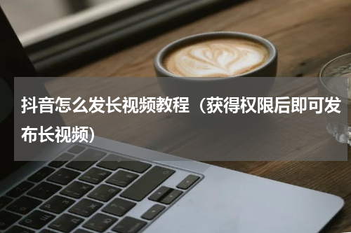 抖音怎么发长视频教程（获得权限后即可发布长视频）
