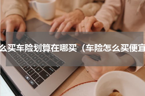 怎么买车险划算在哪买（车险怎么买便宜）