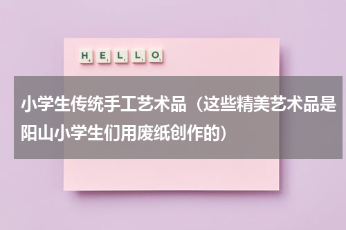 小学生传统手工艺术品（这些精美艺术品是阳山小学生们用废纸创作的）