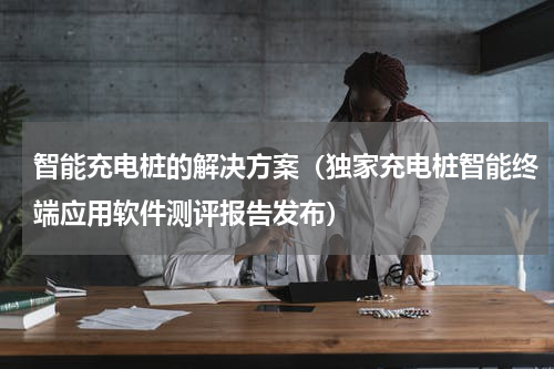 智能充电桩的解决方案（独家充电桩智能终端应用软件测评报告发布）