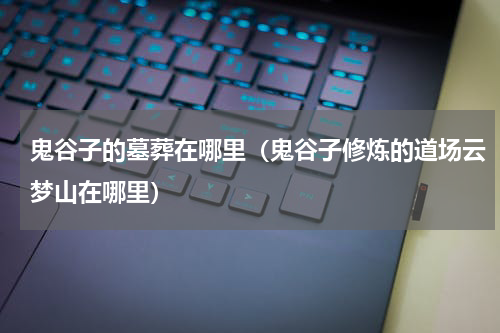 鬼谷子的墓葬在哪里（鬼谷子修炼的道场云梦山在哪里）