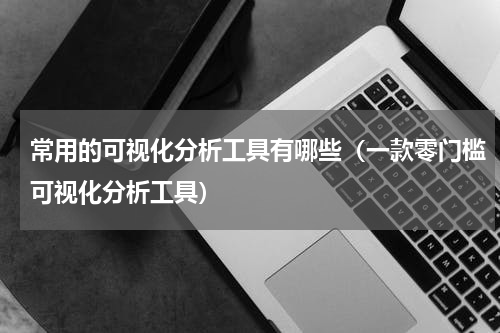 常用的可视化分析工具有哪些（一款零门槛可视化分析工具）