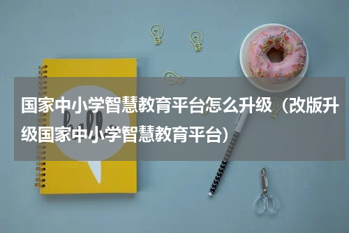 国家中小学智慧教育平台怎么升级（改版升级国家中小学智慧教育平台）