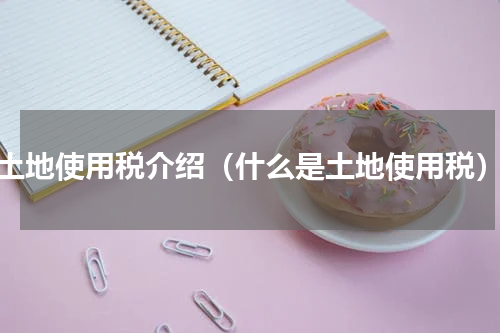 土地使用税介绍（什么是土地使用税）