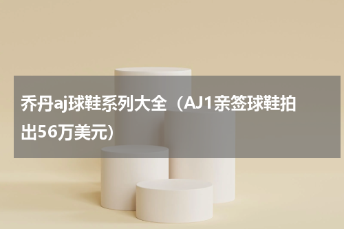 乔丹aj球鞋系列大全（AJ1亲签球鞋拍出56万美元）