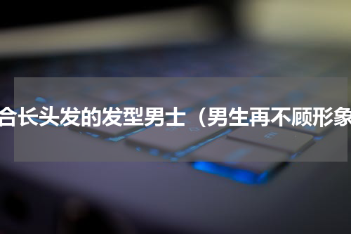 适合长头发的发型男士（男生再不顾形象）
