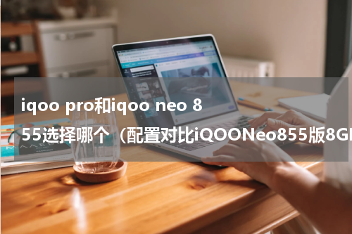 iqoo pro和iqoo neo 855选择哪个（配置对比iQOONeo855版8GB128GB与iQOONeo855版）