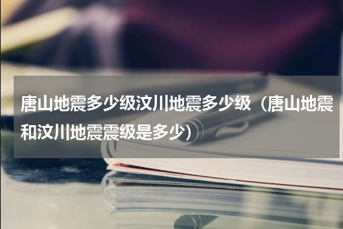 唐山地震多少级汶川地震多少级（唐山地震和汶川地震震级是多少）