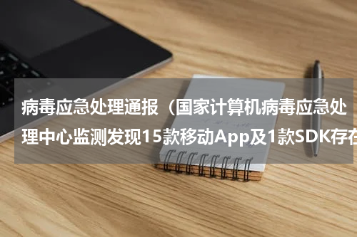 病毒应急处理通报（国家计算机病毒应急处理中心监测发现15款移动App及1款SDK存在隐私不合规行为）