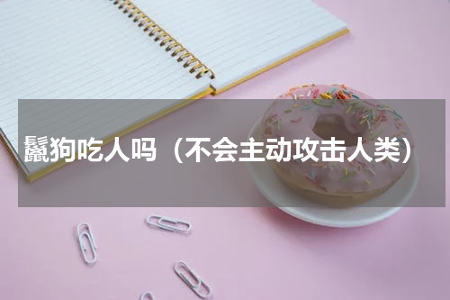 鬣狗吃人吗（不会主动攻击人类）
