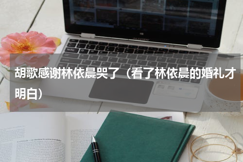 胡歌感谢林依晨哭了（看了林依晨的婚礼才明白）
