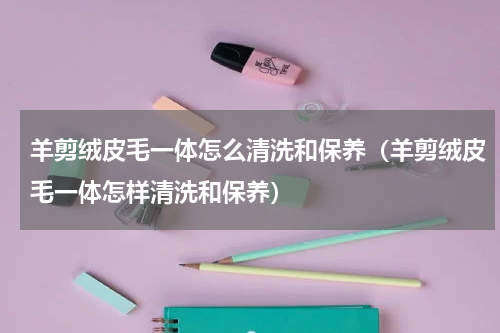 羊剪绒皮毛一体怎么清洗和保养（羊剪绒皮毛一体怎样清洗和保养）