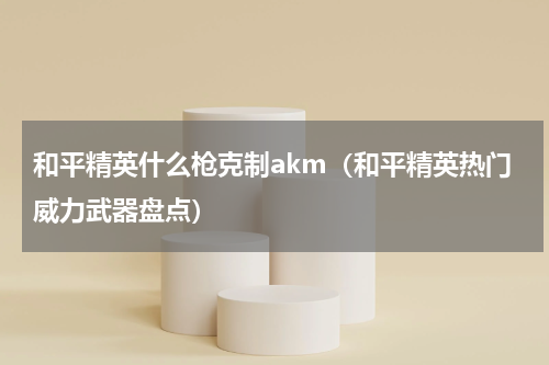 和平精英什么枪克制akm（和平精英热门威力武器盘点）
