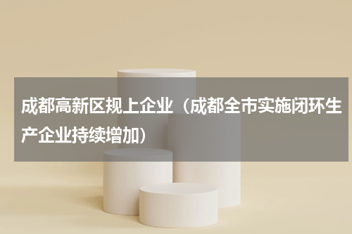 成都高新区规上企业（成都全市实施闭环生产企业持续增加）