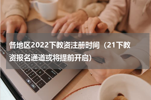 各地区2022下教资注册时间（21下教资报名通道或将提前开启）