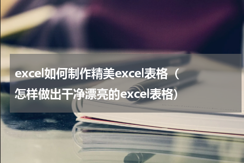 excel如何制作精美excel表格（怎样做出干净漂亮的excel表格）