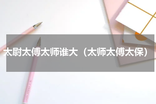 太尉太傅太师谁大（太师太傅太保）