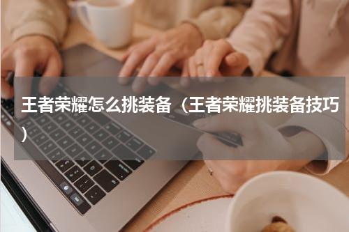 王者荣耀怎么挑装备（王者荣耀挑装备技巧）