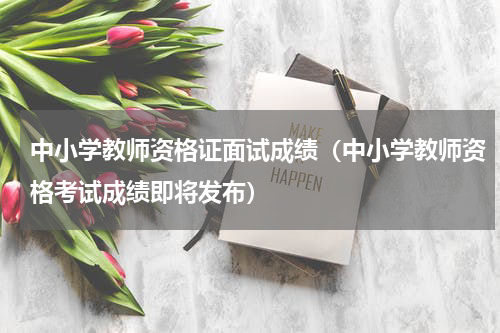 中小学教师资格证面试成绩（中小学教师资格考试成绩即将发布）