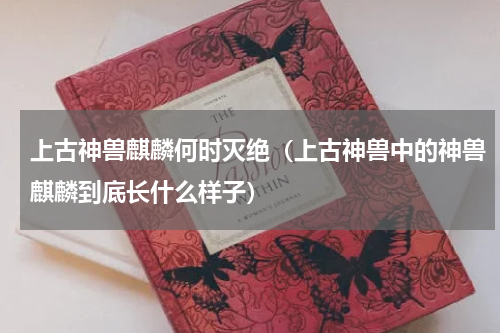 上古神兽麒麟何时灭绝（上古神兽中的神兽麒麟到底长什么样子）