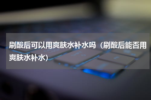 刷酸后可以用爽肤水补水吗（刷酸后能否用爽肤水补水）