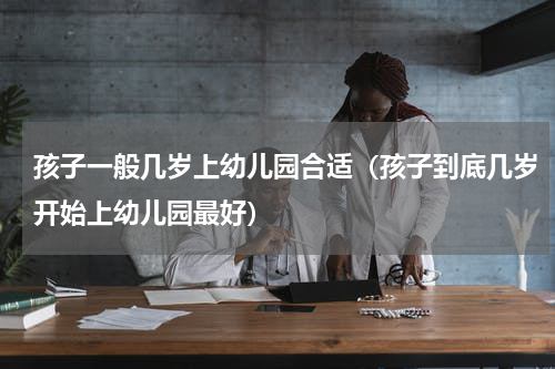 孩子一般几岁上幼儿园合适（孩子到底几岁开始上幼儿园最好）