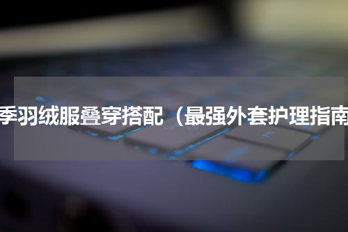 冬季羽绒服叠穿搭配（最强外套护理指南）