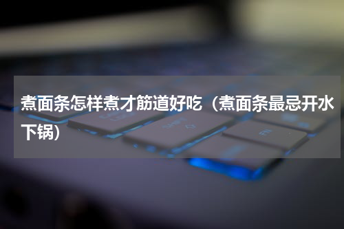 煮面条怎样煮才筋道好吃（煮面条最忌开水下锅）