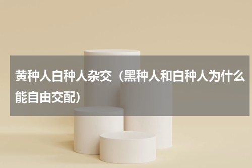 黄种人白种人杂交（黑种人和白种人为什么能自由交配）