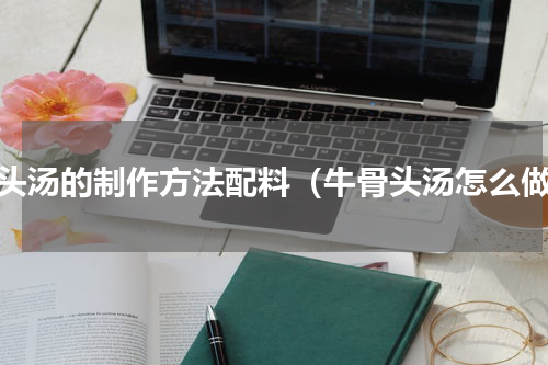 骨头汤的制作方法配料（牛骨头汤怎么做）